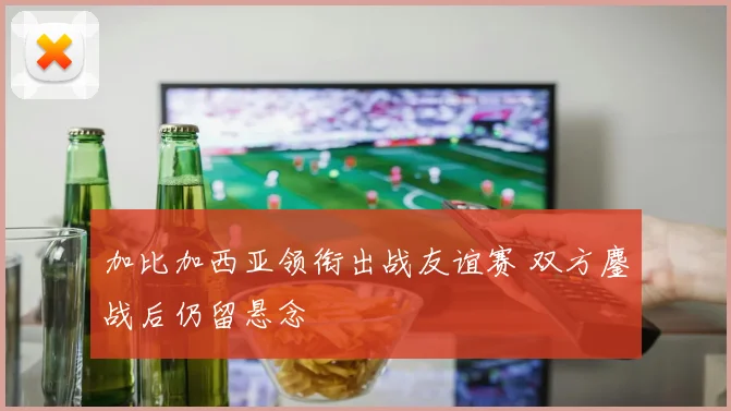 加比加西亚领衔出战友谊赛 双方鏖战后仍留悬念