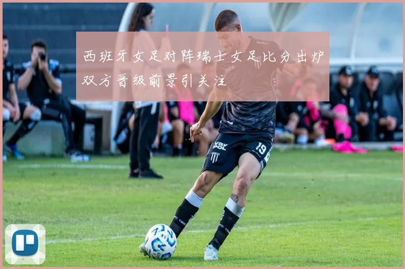西班牙女足对阵瑞士女足比分出炉双方晋级前景引关注