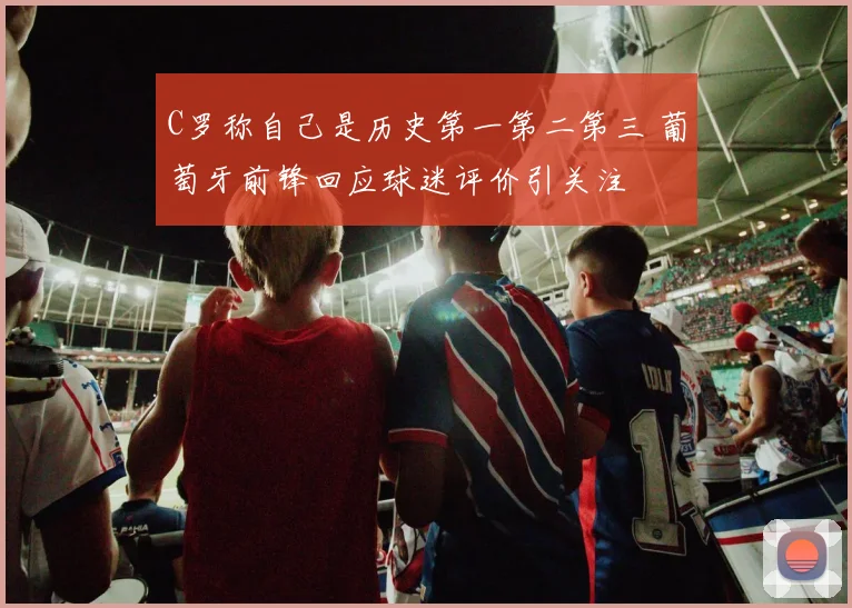 C罗称自己是历史第一第二第三 葡萄牙前锋回应球迷评价引关注