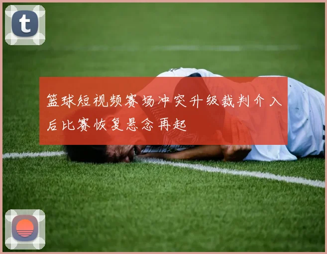 篮球短视频赛场冲突升级裁判介入后比赛恢复悬念再起