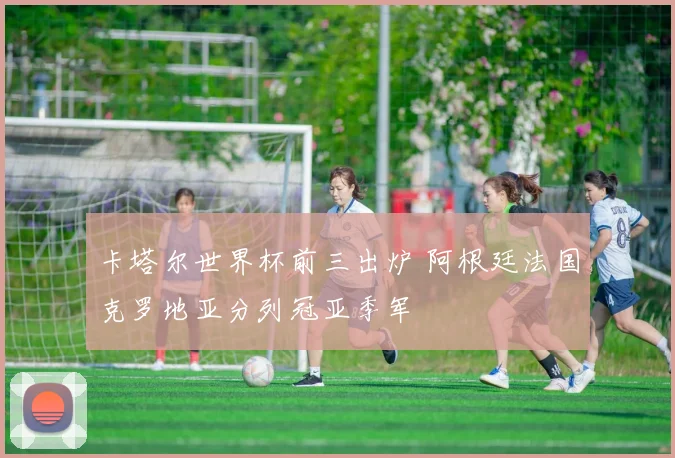 卡塔尔世界杯前三出炉 阿根廷法国克罗地亚分列冠亚季军