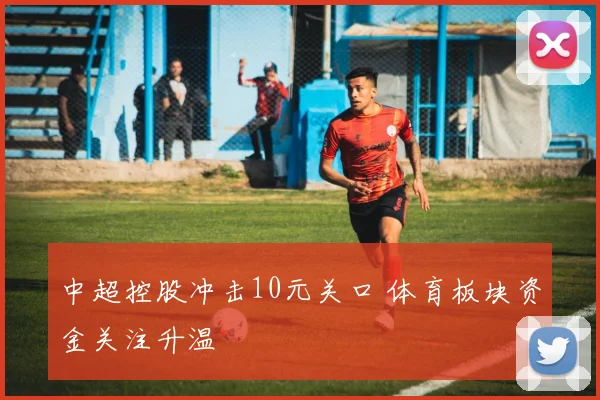 中超控股冲击10元关口 体育板块资金关注升温