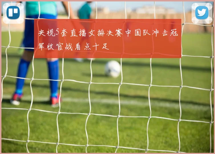 央视5套直播女排决赛中国队冲击冠军收官战看点十足