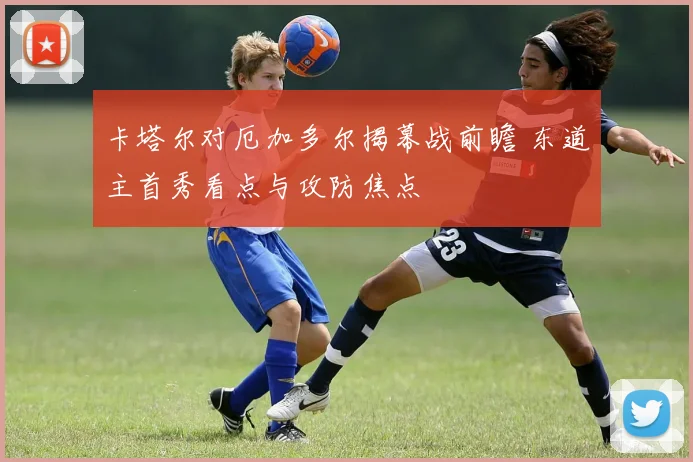 卡塔尔对厄加多尔揭幕战前瞻 东道主首秀看点与攻防焦点