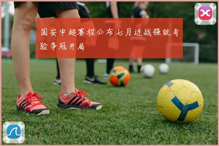 国安中超赛程公布七月连战强敌考验争冠开局
