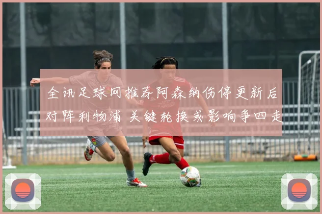 全讯足球网推荐阿森纳伤停更新后对阵利物浦 关键轮换或影响争四走势