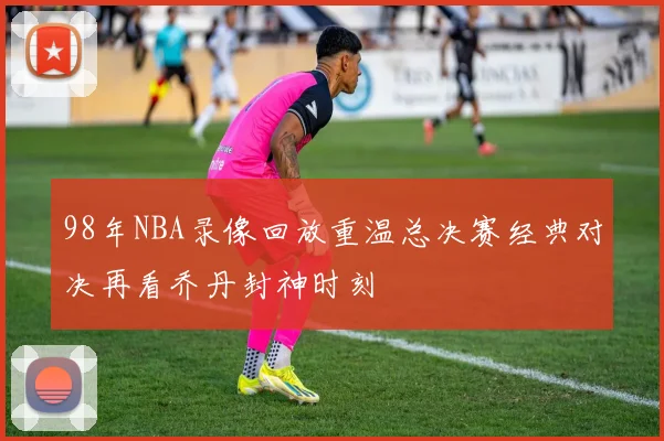 98年NBA录像回放重温总决赛经典对决再看乔丹封神时刻