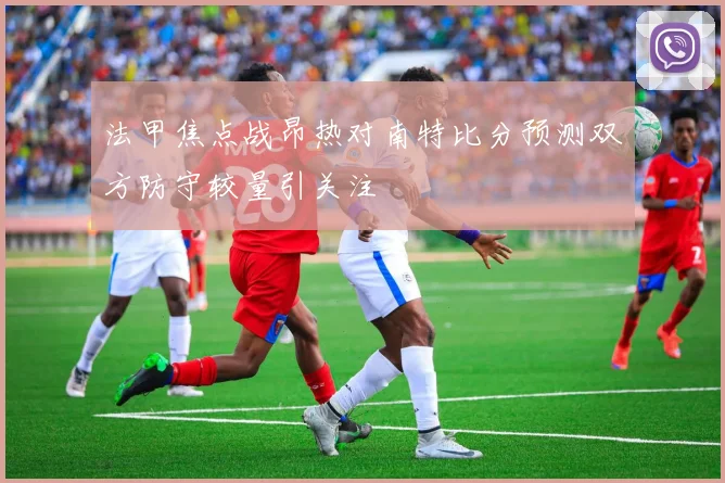 法甲焦点战昂热对南特比分预测双方防守较量引关注