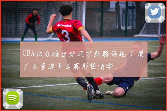 CBA积分榜出炉辽宁新疆领跑 广厦广东紧追季后赛形势清晰