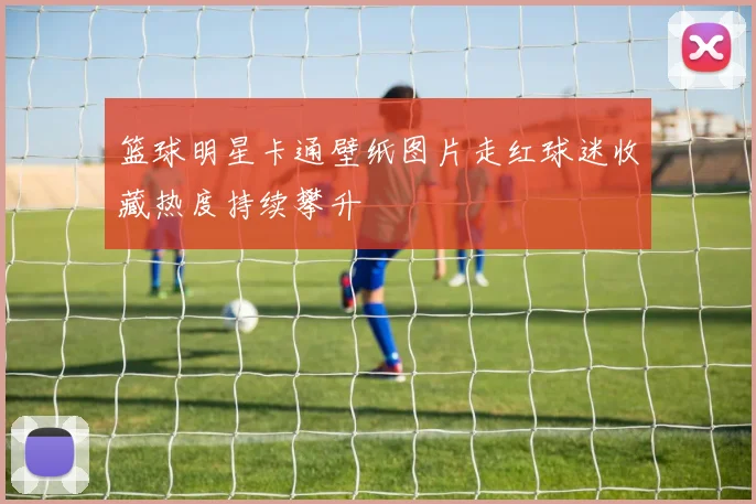 篮球明星卡通壁纸图片走红球迷收藏热度持续攀升