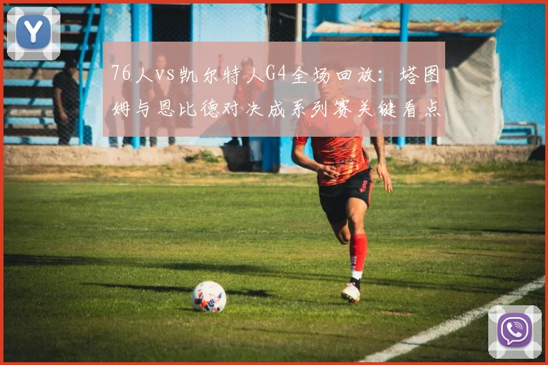 76人vs凯尔特人G4全场回放：塔图姆与恩比德对决成系列赛关键看点