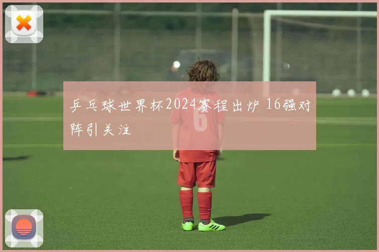 乒乓球世界杯2024赛程出炉 16强对阵引关注