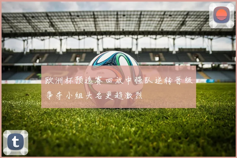 欧洲杯预选赛回放中强队逆转晋级争夺小组头名更趋激烈