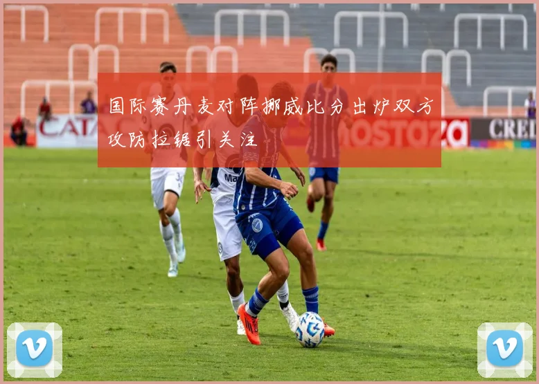 国际赛丹麦对阵挪威比分出炉双方攻防拉锯引关注