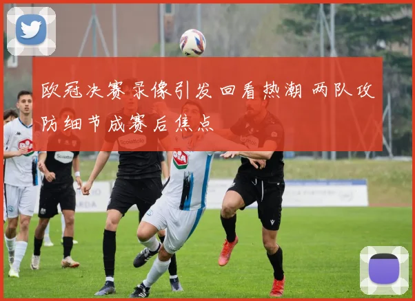 欧冠决赛录像引发回看热潮 两队攻防细节成赛后焦点