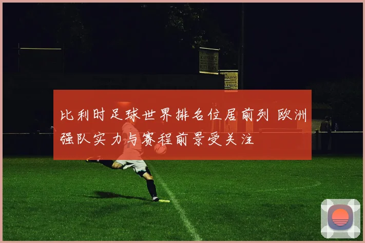 比利时足球世界排名位居前列 欧洲强队实力与赛程前景受关注