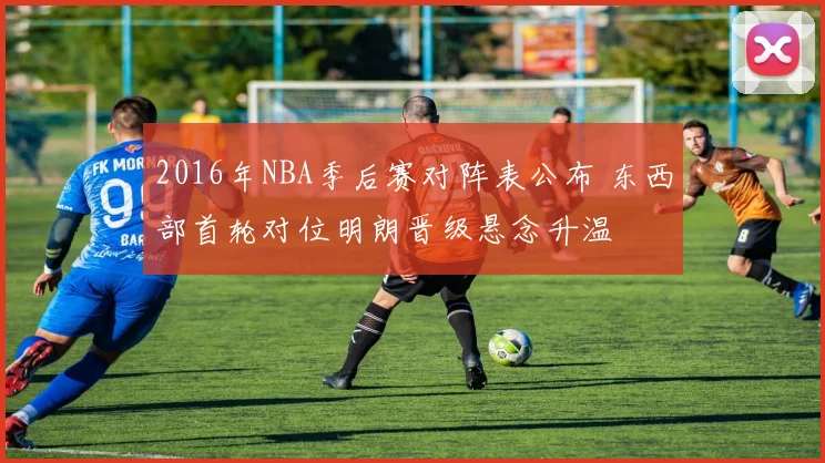 2016年NBA季后赛对阵表公布 东西部首轮对位明朗晋级悬念升温