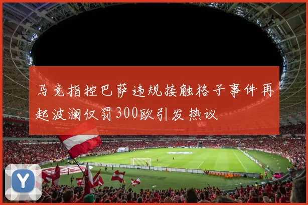 马竞指控巴萨违规接触格子事件再起波澜仅罚300欧引发热议