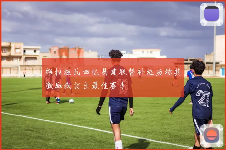 维拉纽瓦回忆易建联替补经历称其激励我打出最佳赛季