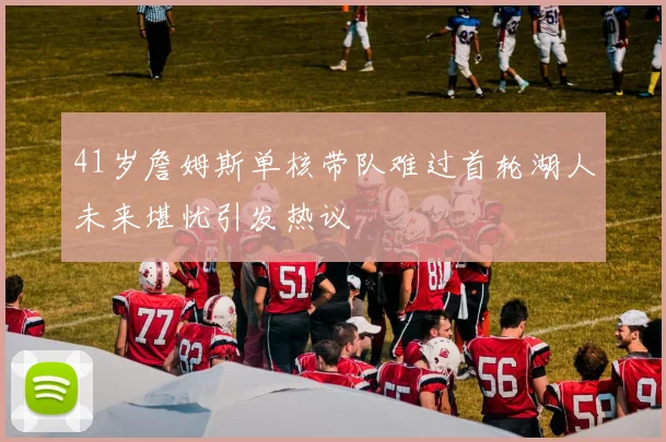 41岁詹姆斯单核带队难过首轮湖人未来堪忧引发热议