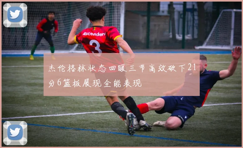 杰伦格林状态回暖三节高效砍下21分6篮板展现全能表现