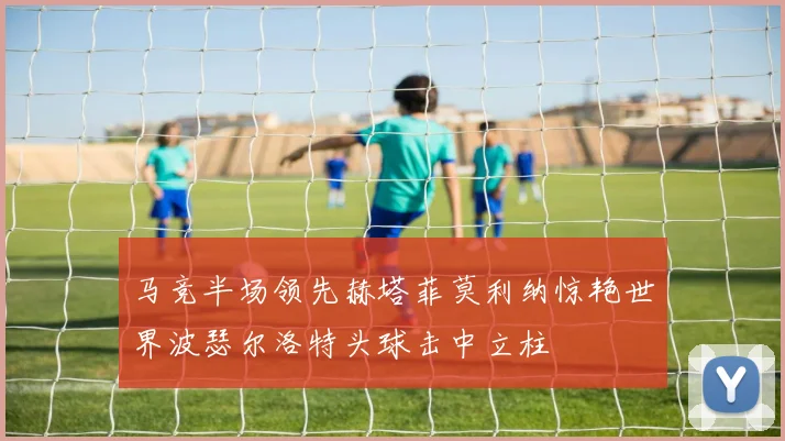 马竞半场领先赫塔菲莫利纳惊艳世界波瑟尔洛特头球击中立柱