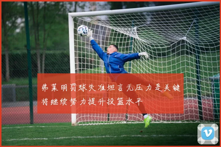 弗莱明罚球失准坦言无压力是关键将继续努力提升投篮水平