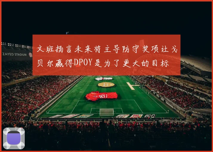 文班扬言未来将主导防守奖项让戈贝尔赢得DPOY是为了更大的目标