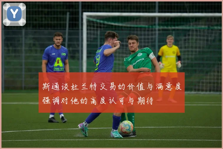 斯通谈杜兰特交易的价值与满意度强调对他的高度认可与期待