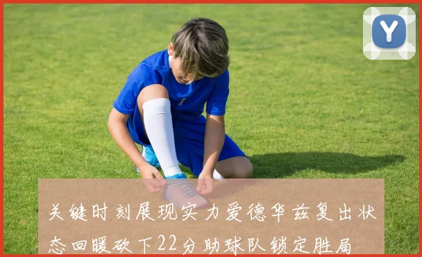 关键时刻展现实力爱德华兹复出状态回暖砍下22分助球队锁定胜局
