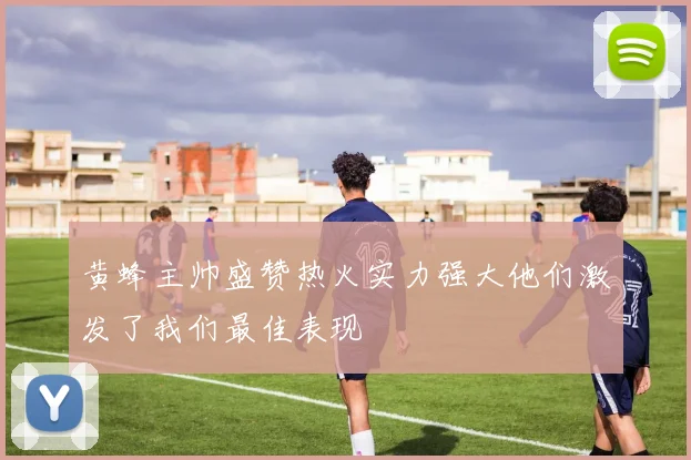 黄蜂主帅盛赞热火实力强大他们激发了我们最佳表现