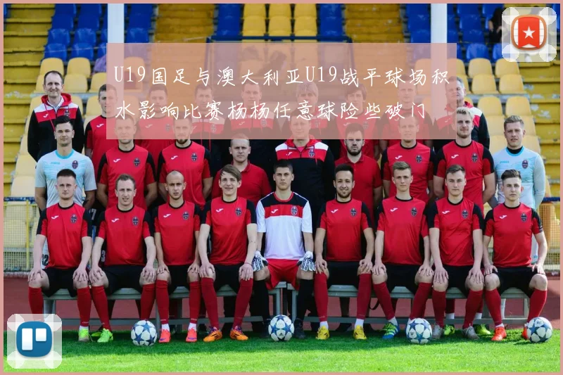 U19国足与澳大利亚U19战平球场积水影响比赛杨杨任意球险些破门