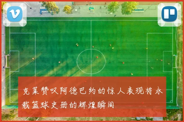 克莱赞叹阿德巴约的惊人表现将永载篮球史册的辉煌瞬间