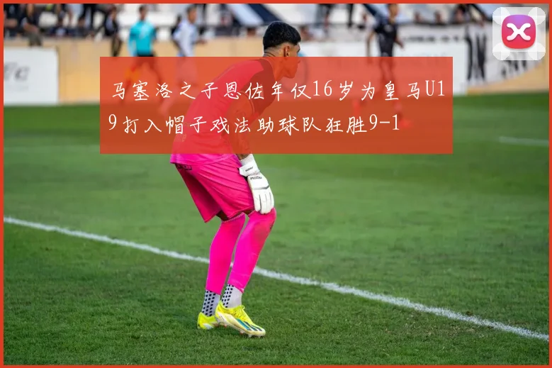 马塞洛之子恩佐年仅16岁为皇马U19打入帽子戏法助球队狂胜9-1