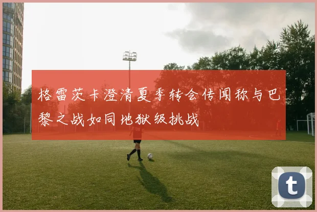 格雷茨卡澄清夏季转会传闻称与巴黎之战如同地狱级挑战