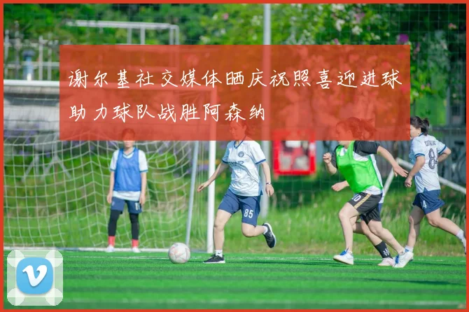 谢尔基社交媒体晒庆祝照喜迎进球助力球队战胜阿森纳