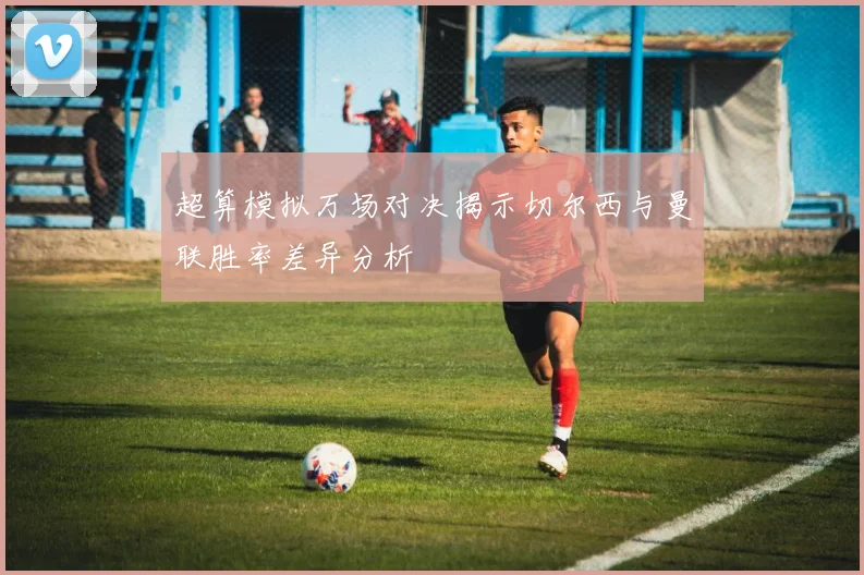 超算模拟万场对决揭示切尔西与曼联胜率差异分析