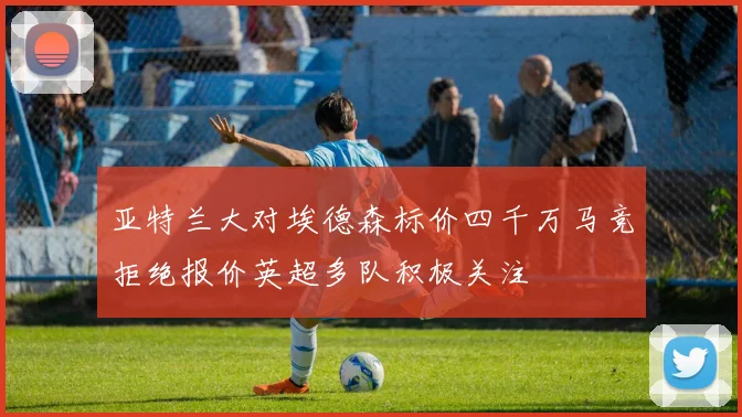 亚特兰大对埃德森标价四千万马竞拒绝报价英超多队积极关注