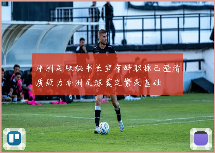 非洲足联秘书长宣布辞职称已澄清质疑为非洲足球奠定繁荣基础