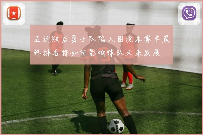 五连败后勇士队陷入困境本赛季最终排名将如何影响球队未来发展