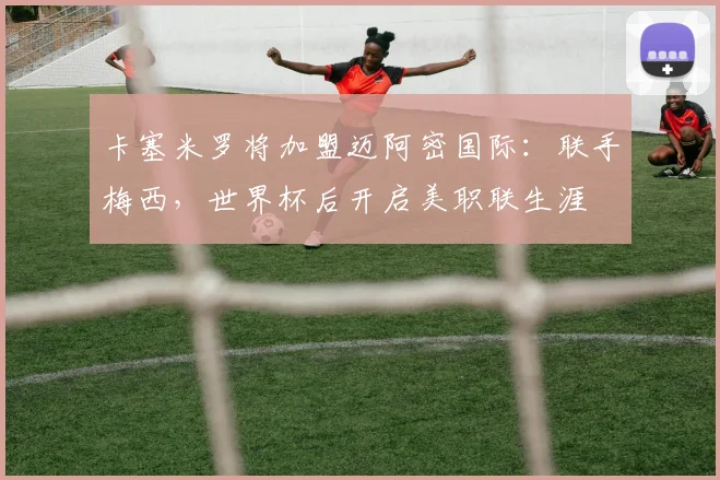 卡塞米罗将加盟迈阿密国际：联手梅西，世界杯后开启美职联生涯