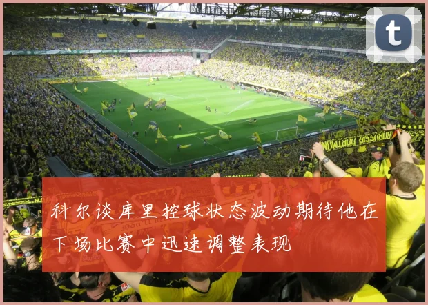 科尔谈库里控球状态波动期待他在下场比赛中迅速调整表现