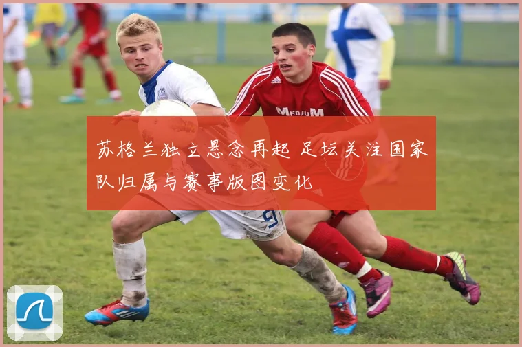 苏格兰独立悬念再起 足坛关注国家队归属与赛事版图变化