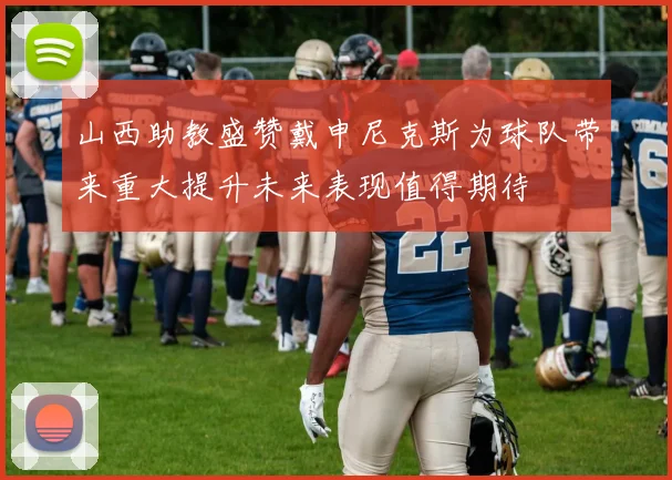 山西助教盛赞戴申尼克斯为球队带来重大提升未来表现值得期待