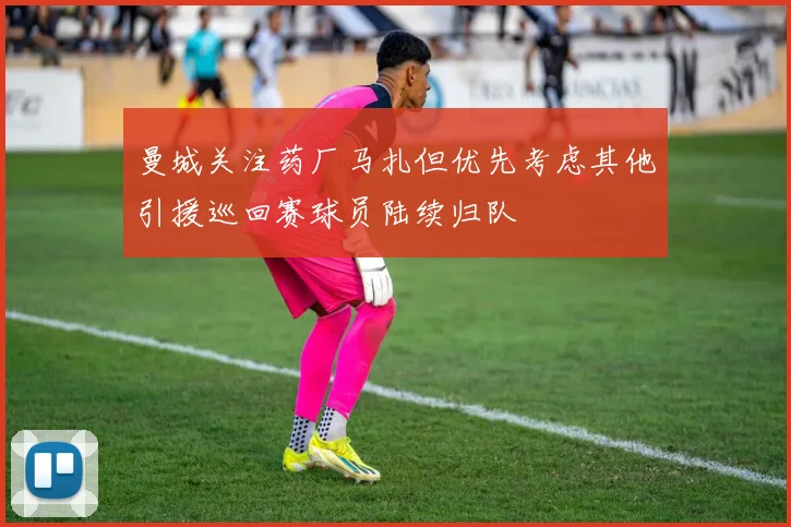 曼城关注药厂马扎但优先考虑其他引援巡回赛球员陆续归队