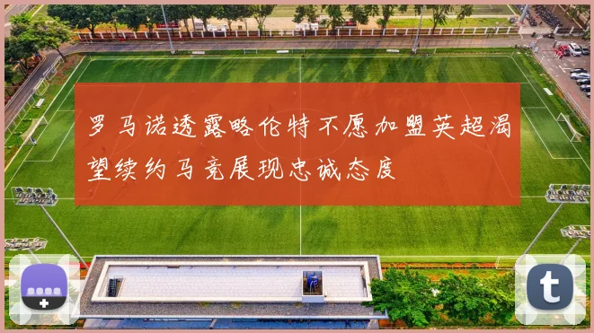 罗马诺透露略伦特不愿加盟英超渴望续约马竞展现忠诚态度