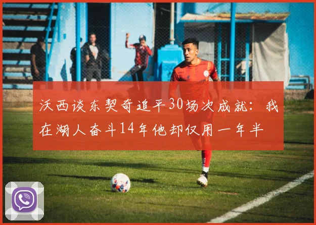 沃西谈东契奇追平30场次成就：我在湖人奋斗14年他却仅用一年半