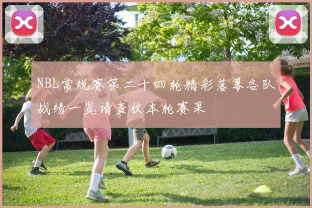 NBL常规赛第二十四轮精彩落幕各队战绩一览请查收本轮赛果