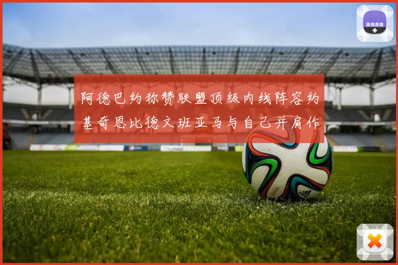 阿德巴约称赞联盟顶级内线阵容约基奇恩比德文班亚马与自己并肩作战