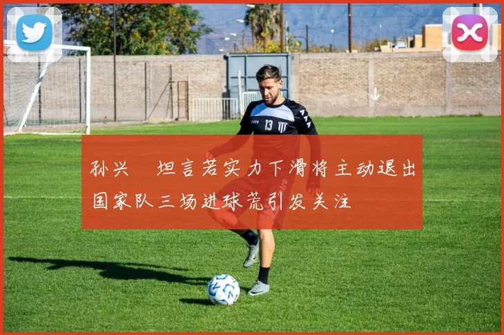 孙兴慜坦言若实力下滑将主动退出国家队三场进球荒引发关注